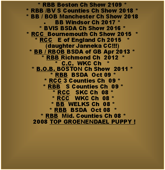 Text Box: * RBB Boston Ch Show 2109 ** RBB /BV S Counties Ch Show 2018 *    * BB / BOB Manchester Ch Show 2018 BB Windsor Ch 2017 ** BVIS BSDA Ch Show 2016 ** RCC  Bournemouth Ch Show 2015  *  * RCC   E of England Ch 2015   *(daughter Janneka CC!!!)* BB / RBOB BSDA of GB Apr 2013 *  * RBB Richmond Ch  2012  * *  C.C.  WKC Ch   * * B.O.B. BOSTON Ch Show  2011 * * RBB  BSDA  Oct 09 *  * RCC 3 Counties Ch  09 *  * RBB   S Counties Ch  09 *  * RCC   SKC Ch  08 *  * RCC   WKC Ch  08 *   * BB  WELKS Ch  08 *  * RBB  BSDA  Oct 08  *  * RBB  Mid. Counties Ch 08 *  2008 TOP GROENENDAEL PUPPY !