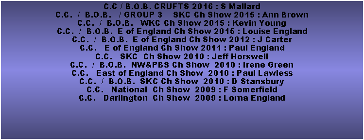 Text Box: C.C / B.O.B. CRUFTS 2016 : S MallardC.C.  /  B.O.B.   / GROUP 3    SKC Ch Show 2015 : Ann BrownC.C.  /  B.O.B.   WKC Ch Show 2015 : Kevin YoungC.C.  /  B.O.B.  E of England Ch Show 2015 : Louise EnglandC.C.  /  B.O.B.  E of England Ch Show 2012 : J CarterC.C.   E of England Ch Show 2011 : Paul EnglandC.C.   SKC  Ch Show 2010 : Jeff HorswellC.C.  /  B.O.B.  NW&PBS Ch Show  2010 : Irene GreenC.C.   East of England Ch Show  2010 : Paul LawlessC.C.  /  B.O.B.  SKC Ch Show  2010 : D Stansbury  C.C.   National  Ch Show  2009 : F SomerfieldC.C.   Darlington  Ch Show  2009 : Lorna England